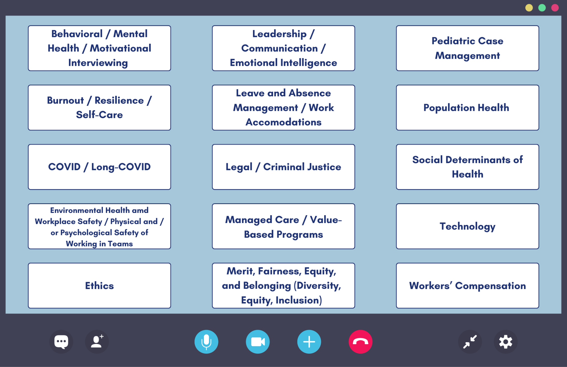 Behavioral / Mental Health / Motivational Interviewing Burnout / Resilience / Self-Care COVID / Long-COVID Environmental Health and Workplace Safety / Physical and/or Psychological Safety of Working in Teams Ethics Leadership / Communication / Emotional Intelligence Leave and Absence Management / Work Accommodations Legal / Criminal Justice Managed Care / Value-Based Programs Merit, Fairness, Equity, and Belonging (Diversity, Equity, Inclusion) Pediatric Case Management Population Health Social Determinants of Health Technology Workers’ Compensation